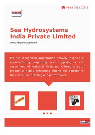 +91-8048110571
Sea Hydrosystems
India Private Limited
www.seahydrosystems.com
We are recognized organization actively involved in
manufacturing, exporting and supplying a vast
assortment of Hydraulic Cylinders. Oﬀered array of
product is highly demanded among our patrons for
their excellent finishing and performance.
 