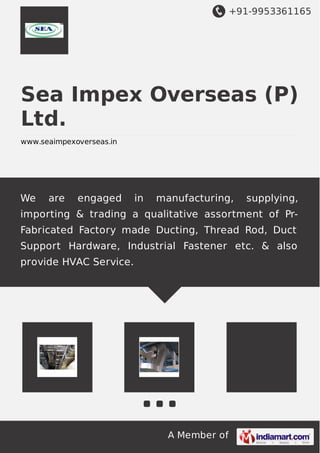 +91-9953361165

Sea Impex Overseas (P)
Ltd.
www.seaimpexoverseas.in

We

are

engaged

in

manufacturing,

supplying,

importing & trading a qualitative assortment of PrFabricated Factory made Ducting, Thread Rod, Duct
Support Hardware, Industrial Fastener etc. & also
provide HVAC Service.

A Member of

 