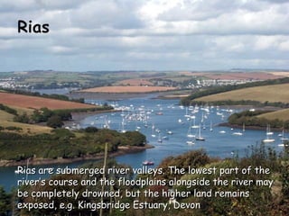 Rias are submerged river valleys. The lowest part of theRias are submerged river valleys. The lowest part of the
river’s course and the floodplains alongside the river mayriver’s course and the floodplains alongside the river may
be completely drowned, but the higher land remainsbe completely drowned, but the higher land remains
exposed, e.g. Kingsbridge Estuary, Devonexposed, e.g. Kingsbridge Estuary, Devon
 
