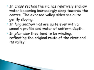  In cross section the ria has relatively shallow
water becoming increasingly deep towards the
centre. The exposed valley sides are quite
gently sloping.
 In long section rias are quite even with a
smooth profile and water of uniform depth.
 In plan view they tend to be winding,
reflecting the original route of the river and
its valley.
 