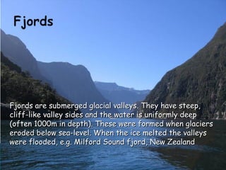 Fjords are submerged glacial valleys. They have steep,Fjords are submerged glacial valleys. They have steep,
cliff-like valley sides and the water is uniformly deepcliff-like valley sides and the water is uniformly deep
(often 1000m in depth). These were formed when glaciers(often 1000m in depth). These were formed when glaciers
eroded below sea-level. When the ice melted the valleyseroded below sea-level. When the ice melted the valleys
were flooded, e.g. Milford Sound fjord, New Zealandwere flooded, e.g. Milford Sound fjord, New Zealand
 
