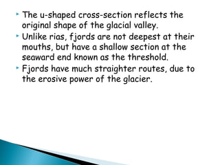  The u-shaped cross-section reflects the
original shape of the glacial valley.
 Unlike rias, fjords are not deepest at their
mouths, but have a shallow section at the
seaward end known as the threshold.
 Fjords have much straighter routes, due to
the erosive power of the glacier.
 