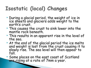  During a glacial period, the weight of ice in
ice sheets and glaciers adds weight to the
earth’s crust.
 This causes the crust to sink lower into the
mantle rock beneath.
 This results in an apparent rise in the level of
the sea.
 At the end of the glacial period the ice melts
and weight is lost from the crust causing it to
slowly rise. The sea level will then appear to
fall.
 Some places on the east coast of Scotland
are rising at a rate of 7mm a year.
 