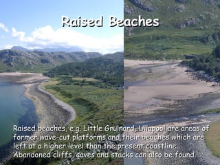 Raised Beaches Raised beaches, e.g. Little Gruinard, Ullapool are areas of former wave-cut platforms and their beaches which are left at a higher level than the present coastline. Abandoned cliffs, caves and stacks can also be found. 