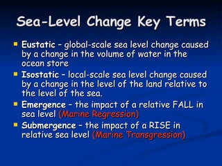 Sea-Level Change Key Terms Eustatic  – global-scale sea level change caused by a change in the volume of water in the ocean store Isostatic  – local-scale sea level change caused by a change in the level of the land relative to the level of the sea. Emergence  – the impact of a relative FALL in sea level  (Marine Regression) Submergence  – the impact of a RISE in relative sea level  (Marine Transgression) 