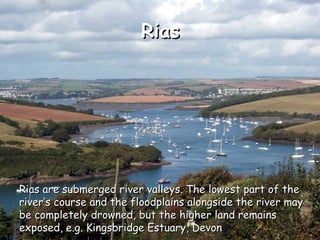 Rias Rias are submerged river valleys. The lowest part of the river’s course and the floodplains alongside the river may be completely drowned, but the higher land remains exposed, e.g. Kingsbridge Estuary, Devon 