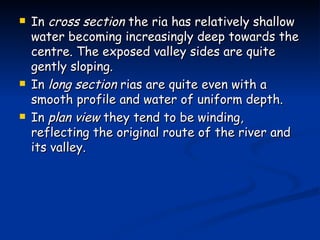 In  cross section  the ria has relatively shallow water becoming increasingly deep towards the centre. The exposed valley sides are quite gently sloping. In  long section  rias are quite even with a smooth profile and water of uniform depth. In  plan view  they tend to be winding, reflecting the original route of the river and its valley. 