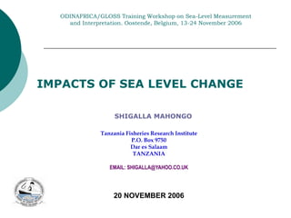 ODINAFRICA/GLOSS Training Workshop on Sea-Level Measurement
and Interpretation. Oostende, Belgium, 13-24 November 2006
Tanzania Fisheries Research Institute
P.O. Box 9750
Dar es Salaam
TANZANIA
EMAIL: SHIGALLA@YAHOO.CO.UK
20 NOVEMBER 2006
SHIGALLA MAHONGO
IMPACTS OF SEA LEVEL CHANGE
 