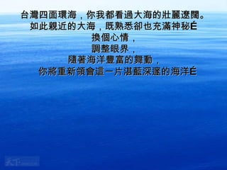 台灣四面環海，你我都看過大海的壯麗遼闊。 如此親近的大海，既熟悉卻也充滿神秘… 換個心情， 調整眼界， 隨著海洋豐富的舞動， 你將重新領會這一片湛藍深邃的海洋… 