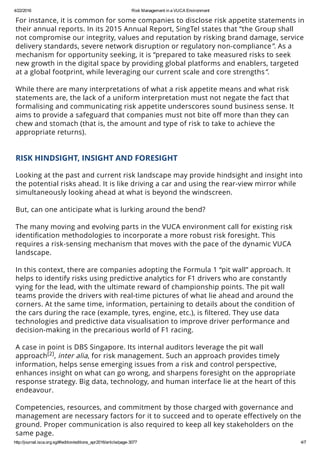 4/22/2016 Risk Management in a VUCA Environment
http://journal.isca.org.sg/#!edition/editions_apr2016/article/page­3077 4/7
For instance, it is common for some companies to disclose risk appetite statements in
their annual reports. In its 2015 Annual Report, SingTel states that “the Group shall
not compromise our integrity, values and reputation by risking brand damage, service
delivery standards, severe network disruption or regulatory non-compliance”. As a
mechanism for opportunity seeking, it is “prepared to take measured risks to seek
new growth in the digital space by providing global platforms and enablers, targeted
at a global footprint, while leveraging our current scale and core strengths”.
 
While there are many interpretations of what a risk appetite means and what risk
statements are, the lack of a uniform interpretation must not negate the fact that
formalising and communicating risk appetite underscores sound business sense. It
aims to provide a safeguard that companies must not bite oﬀ more than they can
chew and stomach (that is, the amount and type of risk to take to achieve the
appropriate returns).
 
RISK HINDSIGHT, INSIGHT AND FORESIGHT
 
Looking at the past and current risk landscape may provide hindsight and insight into
the potential risks ahead. It is like driving a car and using the rear-view mirror while
simultaneously looking ahead at what is beyond the windscreen.
 
But, can one anticipate what is lurking around the bend?
 
The many moving and evolving parts in the VUCA environment call for existing risk
identiﬁcation methodologies to incorporate a more robust risk foresight. This
requires a risk-sensing mechanism that moves with the pace of the dynamic VUCA
landscape.
 
In this context, there are companies adopting the Formula 1 “pit wall” approach. It
helps to identify risks using predictive analytics for F1 drivers who are constantly
vying for the lead, with the ultimate reward of championship points. The pit wall
teams provide the drivers with real-time pictures of what lie ahead and around the
corners. At the same time, information, pertaining to details about the condition of
the cars during the race (example, tyres, engine, etc.), is ﬁltered. They use data
technologies and predictive data visualisation to improve driver performance and
decision-making in the precarious world of F1 racing.
 
A case in point is DBS Singapore. Its internal auditors leverage the pit wall
approach , inter alia, for risk management. Such an approach provides timely
information, helps sense emerging issues from a risk and control perspective,
enhances insight on what can go wrong, and sharpens foresight on the appropriate
response strategy. Big data, technology, and human interface lie at the heart of this
endeavour.
 
Competencies, resources, and commitment by those charged with governance and
management are necessary factors for it to succeed and to operate eﬀectively on the
ground. Proper communication is also required to keep all key stakeholders on the
same page.
 
[2]
 