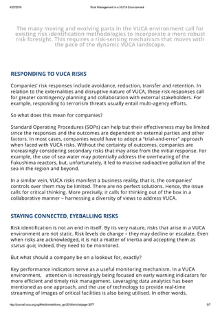 4/22/2016 Risk Management in a VUCA Environment
http://journal.isca.org.sg/#!edition/editions_apr2016/article/page­3077 5/7
same page.
 
The many moving and evolving parts in the VUCA environment call for
existing risk identiﬁcation methodologies to incorporate a more robust
risk foresight. This requires a risk-sensing mechanism that moves with
the pace of the dynamic VUCA landscape.
 
RESPONDING TO VUCA RISKS
 
Companies’ risk responses include avoidance, reduction, transfer and retention. In
relation to the externalities and disruptive nature of VUCA, these risk responses call
for greater contingency planning and collaboration with external stakeholders. For
example, responding to terrorism threats usually entail multi-agency eﬀorts.
 
So what does this mean for companies?
 
Standard Operating Procedures (SOPs) can help but their eﬀectiveness may be limited
since the responses and the outcomes are dependent on external parties and other
factors. In most cases, companies would have to adopt a “trial-and-error” approach
when faced with VUCA risks. Without the certainty of outcomes, companies are
increasingly considering secondary risks that may arise from the initial response. For
example, the use of sea water may potentially address the overheating of the
Fukushima reactors, but, unfortunately, it led to massive radioactive pollution of the
sea in the region and beyond.
 
In a similar vein, VUCA risks manifest a business reality, that is, the companies’
controls over them may be limited. There are no perfect solutions. Hence, the issue
calls for critical thinking. More precisely, it calls for thinking out of the box in a
collaborative manner – harnessing a diversity of views to address VUCA.
 
STAYING CONNECTED, EYEBALLING RISKS
 
Risk identiﬁcation is not an end in itself. By its very nature, risks that arise in a VUCA
environment are not static. Risk levels do change – they may decline or escalate. Even
when risks are acknowledged, it is not a matter of inertia and accepting them as
status quo; indeed, they need to be monitored.
 
But what should a company be on a lookout for, exactly?
 
Key performance indicators serve as a useful monitoring mechanism. In a VUCA
environment,   attention is increasingly being focused on early warning indicators for
more eﬃcient and timely risk management. Leveraging data analytics has been
mentioned as one approach, and the use of technology to provide real-time
streaming of images of critical facilities is also being utilised. In other words,
establishing a platform for data and imagery interface is emerging as a practice. For
 