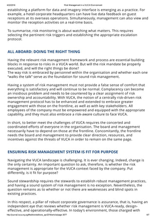 4/22/2016 Risk Management in a VUCA Environment
http://journal.isca.org.sg/#!edition/editions_apr2016/article/page­3077 6/7
establishing a platform for data and imagery interface is emerging as a practice. For
example, a hotel corporate headquarters can have live data feedback on guest
receptions at its overseas operations. Simultaneously, management can also view and
monitor the reception activities on a real-time basis.
 
To summarise, risk monitoring is about watching what matters. This requires
selecting the pertinent risk triggers and establishing the appropriate escalation
protocol.
 
ALL ABOARD: DOING THE RIGHT THING
 
Having the relevant risk management framework and process are essential building
blocks in response to risks in a VUCA world. But will the risk mandate be properly
executed, and will the right things be done?
The way risk is embraced by personnel within the organisation and whether each one
“walks the talk” serve as the foundation for sound risk management.
 
Having a system of risk management must not provide a false sense of comfort that
everything is satisfactory and will continue to be normal. Complacency can become
an insidious problem and needs to be countered by a clear assignment of risk
ownership and accountability. With VUCA, the notion of a centrally risk-driven risk
management protocol has to be enhanced and extended to embrace greater
engagement with those on the frontline, as well as with key stakeholders. All
employees of the company must be empowered and equipped with the appropriate
capability, and they must also embrace a risk-aware culture to face VUCA.
 
In short, to better meet the challenges of VUCA requires the concerted and
coordinated eﬀorts of everyone in the organisation. The board and management
necessarily have to depend on those at the frontline. Concomitantly, the frontline
needs the board and management to provide clear direction, resources, and
incentives against the threats of VUCA in order to remain on the same page.
 
ENSURING RISK MANAGEMENT SYSTEM IS FIT FOR PURPOSE
 
Navigating the VUCA landscape is challenging. It is ever changing. Indeed, change is
the only certainty. An important question to ask, therefore, is whether the risk
management is appropriate for the VUCA context faced by the company. Put
diﬀerently, is it ﬁt for purpose?
 
Sound stewardship requires the stewards to establish robust management practices,
and having a sound system of risk management is no exception. Nevertheless, the
question remains as to whether or not there are weaknesses and blind spots in
existing practices.
 
In this respect, a pillar of robust corporate governance is assurance, that is, having an
independent eye that reviews whether risk management is VUCA-ready, design-
eﬀective, and operationally-eﬀective. In today’s environment, those charged with
governance face a higher degree of oversight for the system of risk management. An
 