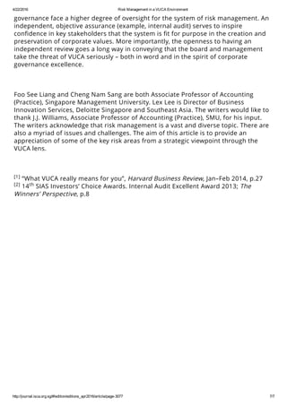 4/22/2016 Risk Management in a VUCA Environment
http://journal.isca.org.sg/#!edition/editions_apr2016/article/page­3077 7/7
eﬀective, and operationally-eﬀective. In today’s environment, those charged with
governance face a higher degree of oversight for the system of risk management. An
independent, objective assurance (example, internal audit) serves to inspire
conﬁdence in key stakeholders that the system is ﬁt for purpose in the creation and
preservation of corporate values. More importantly, the openness to having an
independent review goes a long way in conveying that the board and management
take the threat of VUCA seriously – both in word and in the spirit of corporate
governance excellence.
 
 
Foo See Liang and Cheng Nam Sang are both Associate Professor of Accounting
(Practice), Singapore Management University. Lex Lee is Director of Business
Innovation Services, Deloitte Singapore and Southeast Asia. The writers would like to
thank J.J. Williams, Associate Professor of Accounting (Practice), SMU, for his input.
The writers acknowledge that risk management is a vast and diverse topic. There are
also a myriad of issues and challenges. The aim of this article is to provide an
appreciation of some of the key risk areas from a strategic viewpoint through the
VUCA lens.
 
 
“What VUCA really means for you”, Harvard Business Review, Jan–Feb 2014, p.27
14 SIAS Investors’ Choice Awards. Internal Audit Excellent Award 2013; The
Winners’ Perspective, p.8
[1]
[2] th
 