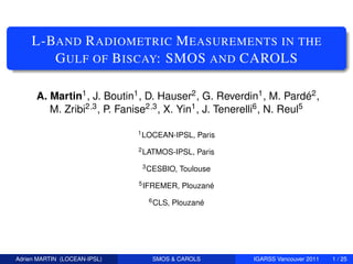 L-BAND R ADIOMETRIC M EASUREMENTS IN THE
        G ULF OF B ISCAY: SMOS AND CAROLS

      A. Martin1 , J. Boutin1 , D. Hauser2 , G. Reverdin1 , M. Pardé2 ,
         M. Zribi2,3 , P. Fanise2,3 , X. Yin1 , J. Tenerelli6 , N. Reul5

                              1 LOCEAN-IPSL,   Paris
                              2 LATMOS-IPSL,   Paris
                               3 CESBIO,   Toulouse
                              5 IFREMER,   Plouzané
                                6 CLS,   Plouzané




Adrien MARTIN (LOCEAN-IPSL)      SMOS & CAROLS          IGARSS Vancouver 2011   1 / 25
 