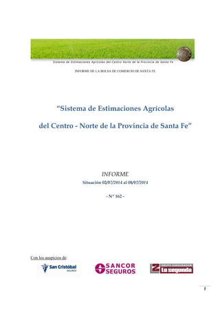 1
INFORME DE LA BOLSA DE COMERCIO DE SANTA FE
“Sistema de Estimaciones Agrícolas
del Centro - Norte de la Provincia de Santa Fe”
INFORME
Situación 02/07/2014 al 08/07/2014
- Nº 162 -
Con los auspicios de:
 