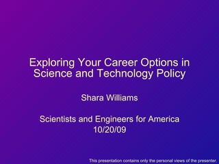 Exploring Your Career Options in Science and Technology Policy Shara Williams Scientists and Engineers for America 10/20/09 This presentation contains only the personal views of the presenter. 