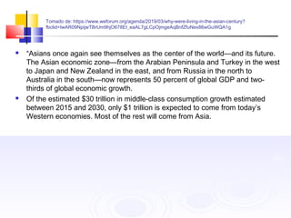 Tomado de: https://www.weforum.org/agenda/2019/03/why-were-living-in-the-asian-century?
fbclid=IwAR09NpijwTBrUm9hjO678EI_eaAL7gLCpOjmgeAqBnfZfuNex86wGuWQA1g
 “Asians once again see themselves as the center of the world—and its future.
The Asian economic zone—from the Arabian Peninsula and Turkey in the west
to Japan and New Zealand in the east, and from Russia in the north to
Australia in the south—now represents 50 percent of global GDP and two-
thirds of global economic growth.
 Of the estimated $30 trillion in middle-class consumption growth estimated
between 2015 and 2030, only $1 trillion is expected to come from today’s
Western economies. Most of the rest will come from Asia.
 