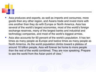  Asia produces and exports, as well as imports and consumes, more
goods than any other region, and Asians trade and invest more with
one another than they do with Europe or North America. Asia has
several of the world’s largest economies, most of the world’s foreign
exchange reserves, many of the largest banks and industrial and
technology companies, and most of the world’s biggest armies.
 Asia also accounts for 60 percent of the world’s population. It has ten
times as many people as Europe and twelve times as many people as
North America. As the world population climbs toward a plateau of
around 10 billion people, Asia will forever be home to more people
than the rest of the world combined. They are now speaking. Prepare
to see the world from the Asian point of view.”
 