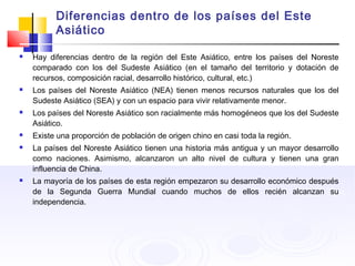 Diferencias dentro de los países del Este
Asiático
 Hay diferencias dentro de la región del Este Asiático, entre los países del Noreste
comparado con los del Sudeste Asiático (en el tamaño del territorio y dotación de
recursos, composición racial, desarrollo histórico, cultural, etc.)
 Los países del Noreste Asiático (NEA) tienen menos recursos naturales que los del
Sudeste Asiático (SEA) y con un espacio para vivir relativamente menor.
 Los países del Noreste Asiático son racialmente más homogéneos que los del Sudeste
Asiático.
 Existe una proporción de población de origen chino en casi toda la región.
 La países del Noreste Asiático tienen una historia más antigua y un mayor desarrollo
como naciones. Asimismo, alcanzaron un alto nivel de cultura y tienen una gran
influencia de China.
 La mayoría de los países de esta región empezaron su desarrollo económico después
de la Segunda Guerra Mundial cuando muchos de ellos recién alcanzan su
independencia.
 