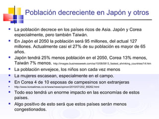 Población decreciente en Japón y otros
 La población decrece en los países ricos de Asia. Japón y Corea
especialmente, pero también Taiwán.
 En Japón el 2050 la población será 95 millones, del actual 127
millones. Actualmente casi el 27% de su población es mayor de 65
años.
 Japón tendrá 25% menos población en el 2050, Corea 13% menos,
Taiwán 7% menos. http://images.businessweek.com/ss/10/08/0813_fastest_shrinking_countries/14.htm
 La población envejece, los niños son cada vez menos
 La mujeres escasean, especialmente en el campo.
 En Corea 4 de 10 esposas de campesinos son extranjeras
 http://www.koreatimes.co.kr/www/news/opinon/2010/07/202_69262.html
 Todo eso tendrá un enorme impacto en las economías de estos
países.
 Algo positivo de esto será que estos países serán menos
congestionados.
 