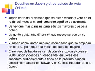 Desafíos en Japón y otros países de Asia
Oriental
 Japón enfrenta el desafío que se están viendo y vera en el
resto del mundo: el problema demográfico es acuciante.
 Se venden mas pañales para adultos mayores que para
bebes
 La gente gasta mas dinero en sus mascotas que en su
bebes
 Y Japón como Corea aun son sociedades que no emplean
en todo su potencial a la mitad del país: las mujeres
 El numero de habitantes en Japón alcanzo un pico en el
2008 Japón y desde ahí desciende, en Corea ese
sucederá probablemente a fines de la próxima década,
algo similar pasara en Taiwán y en China alrededor de esa
época
 