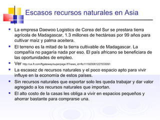Escasos recursos naturales en Asia
 La empresa Daewoo Logistics de Corea del Sur se prestara tierra
agrícola de Madagascar, 1.3 millones de hectáreas por 99 años para
cultivar maíz y palma aceitera.
 El terreno es la mitad de la tierra cultivable de Madagascar. La
compañía no pagaría nada por eso. El país africano se beneficiara de
las oportunidades de empleo.
 Ver http://us.ft.com/ftgateway/superpage.ft?news_id=fto111920081227033091
 La escasez de recursos naturales y el poco espacio apto para vivir
influye en la economía de estos países.
 Sin recursos naturales que exportar solo les queda trabajar y dar valor
agregado a los recursos naturales que importan.
 El alto costo de la casas les obliga a vivir en espacios pequeños y
ahorrar bastante para comprarse una.
 