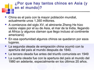 ¿Por que hay tantos chinos en Asia (y
en el mundo)?
 China es el país con la mayor población mundial,
actualmente unos 1,350 millones.
 A comienzos del siglo XV, el almirante Zheng He hizo
varios viajes por el su de Asia, el mar de la India, llegando
al África (y algunos claman que llego incluso al continente
americano)
 En esa oportunidad algunos chinos se quedaron por esos
lugares.
 La segunda oleada de emigración china ocurrió con la
apertura del país al mundo después de 1840.
 La tercera oleada fue antes del triunfo comunista en 1949
 La cuarta oleada fue con la apertura del país al mundo del
1980 en adelante, especialmente en los últimos 20 años.
 