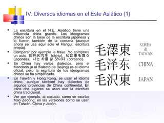 IV. Diversos idiomas en el Este Asiático (1)
 La escritura en el N.E. Asiático tiene una
influencia china grande. Los ideogramas
chinos son la base de la escritura japonesa y
lo fueron también de la coreana (aunque
ahora se usa aquí solo el Hangul, escritura
propia).
 Comparar por ejemplo la frase: Yo comprare
un auto. 我将买汽车 (chino), 私は車を買う
(japonés), 나는 차를 살 것이다 (coreano).
 En China hay varios dialectos, pero el
Mandarin (o el dialecto de Beijing) es el idioma
oficial, pero la escritura de los ideogramas
chinos se ha simplificado.
 En Taiwán y Hong Kong, se usan el idioma
chino, aunque también hay dialectos de
algunos provincias de China continental. En
esos dos lugares se usan aun la escritura
china tradicional.
 Ver por ejemplo, al costado, como se escribe
Mao Zedong, en las versiones como se usan
en Taiwán, China y Japón.
 