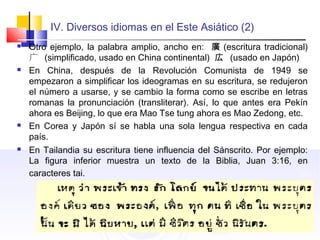 IV. Diversos idiomas en el Este Asiático (2)
 Otro ejemplo, la palabra amplio, ancho en: 廣 (escritura tradicional)
广 (simplificado, usado en China continental) 広 (usado en Japón)
 En China, después de la Revolución Comunista de 1949 se
empezaron a simplificar los ideogramas en su escritura, se redujeron
el número a usarse, y se cambio la forma como se escribe en letras
romanas la pronunciación (transliterar). Así, lo que antes era Pekín
ahora es Beijing, lo que era Mao Tse tung ahora es Mao Zedong, etc.
 En Corea y Japón sí se habla una sola lengua respectiva en cada
país.
 En Tailandia su escritura tiene influencia del Sánscrito. Por ejemplo:
La figura inferior muestra un texto de la Biblia, Juan 3:16, en
caracteres tai.
 