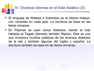IV. Diversos idiomas en el Este Asiático (3)
 El lenguaje de Malasia e Indonesia es el idioma malayo,
con variantes en cada país. La escritura se basa en las
letras romanas.
 En Filipinas se usan varios dialectos, siendo el más
hablado el Tagalo (llamado también filipino). Este es uno
que incorpora muchas palabras de los diversos dialectos
de la isla y también algunas del ingles y español. La
escritura también se basa en las letras romanas.
 