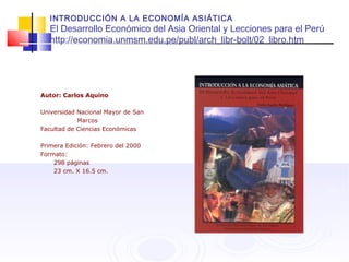 INTRODUCCIÓN A LA ECONOMÍA ASIÁTICA
El Desarrollo Económico del Asia Oriental y Lecciones para el Perú
http://economia.unmsm.edu.pe/publ/arch_libr-bolt/02_libro.htm
Autor: Carlos Aquino
Universidad Nacional Mayor de San
Marcos
Facultad de Ciencias Económicas
Primera Edición: Febrero del 2000
Formato:
298 páginas
23 cm. X 16.5 cm.
 