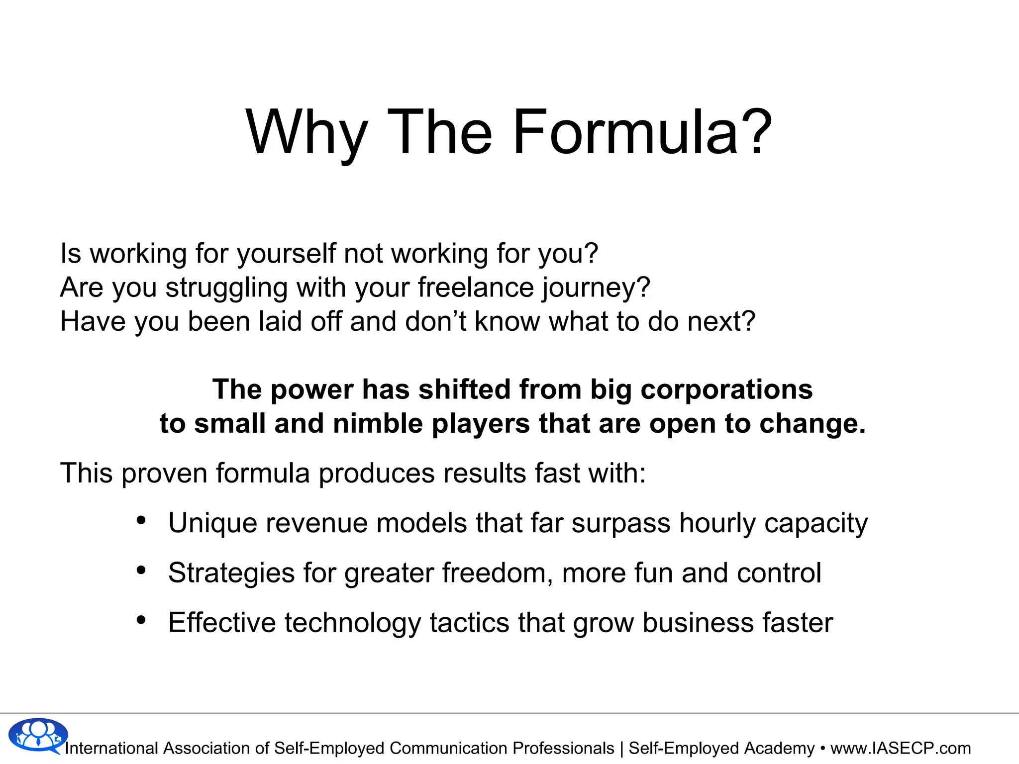 Why The Formula? Is working for yourself not working for you?  Are you struggling with your freelance journey? Have you been laid off and don’t know what to do next? The power has shifted from big corporations  to small and nimble players that are open to change.   This proven formula produces results fast with:  Unique revenue models that far surpass hourly capacity Strategies for greater freedom, more fun and control Effective technology tactics that grow business faster 