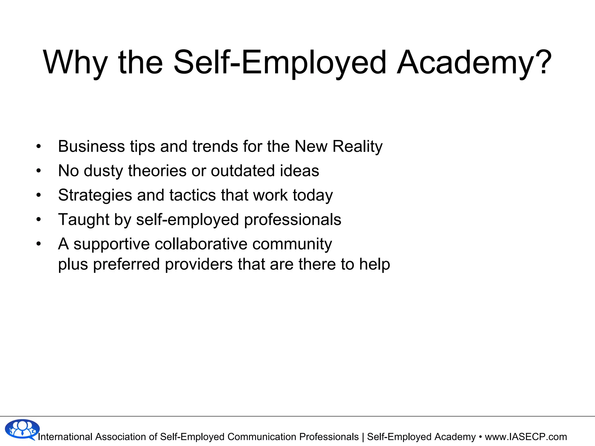 Why the Self-Employed Academy? Business tips and trends for the New Reality No dusty theories or outdated ideas Strategies and tactics that work today Taught by self-employed professionals A supportive collaborative community plus preferred providers that are there to help 