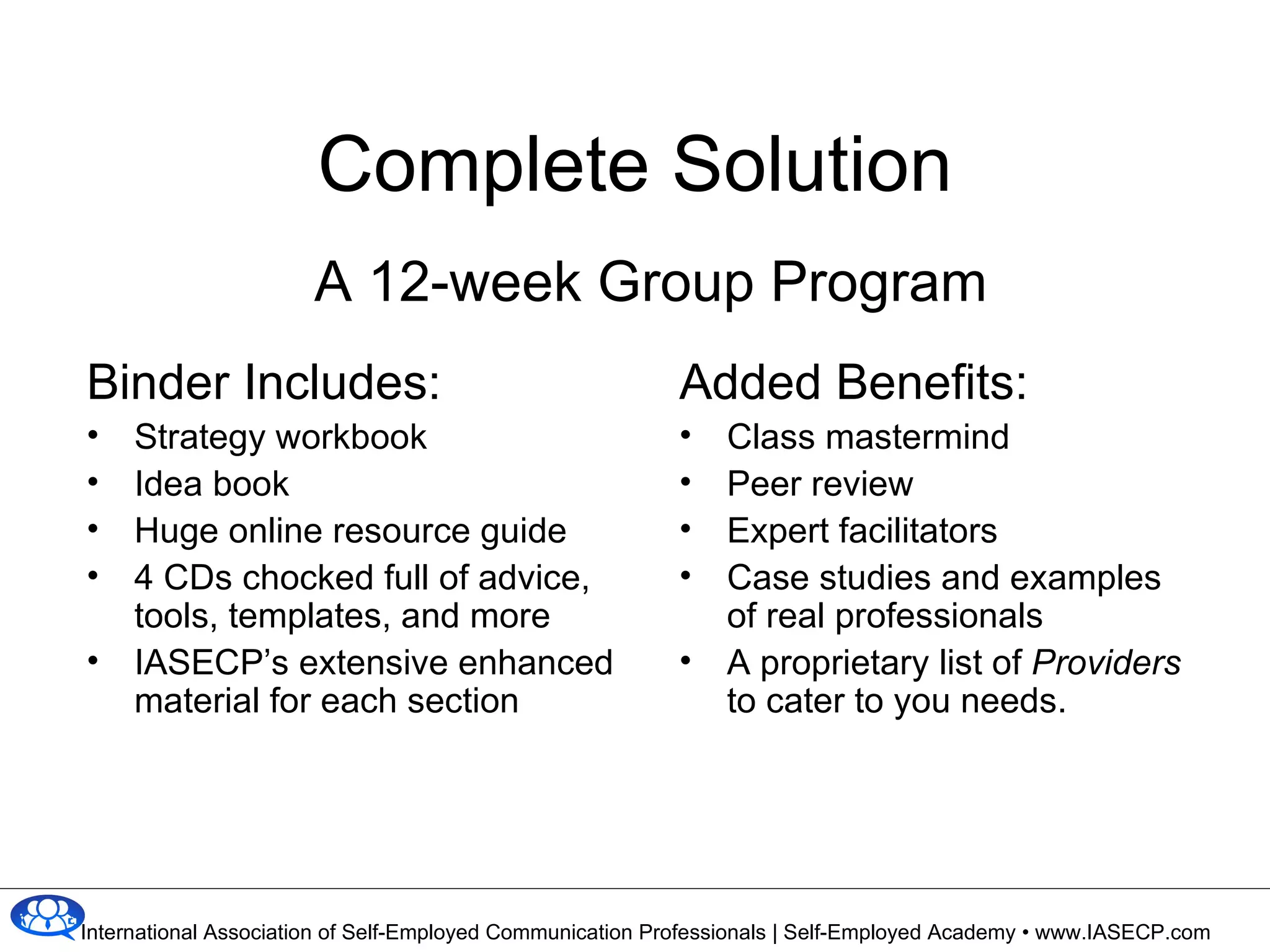Complete Solution A 12-week Group Program Binder Includes: Strategy workbook Idea book Huge online resource guide 4 CDs chocked full of advice, tools, templates, and more IASECP’s extensive enhanced material for each section Added Benefits: Class mastermind Peer review  Expert facilitators Case studies and examples  of real professionals A proprietary list of  Providers  to cater to you needs. 