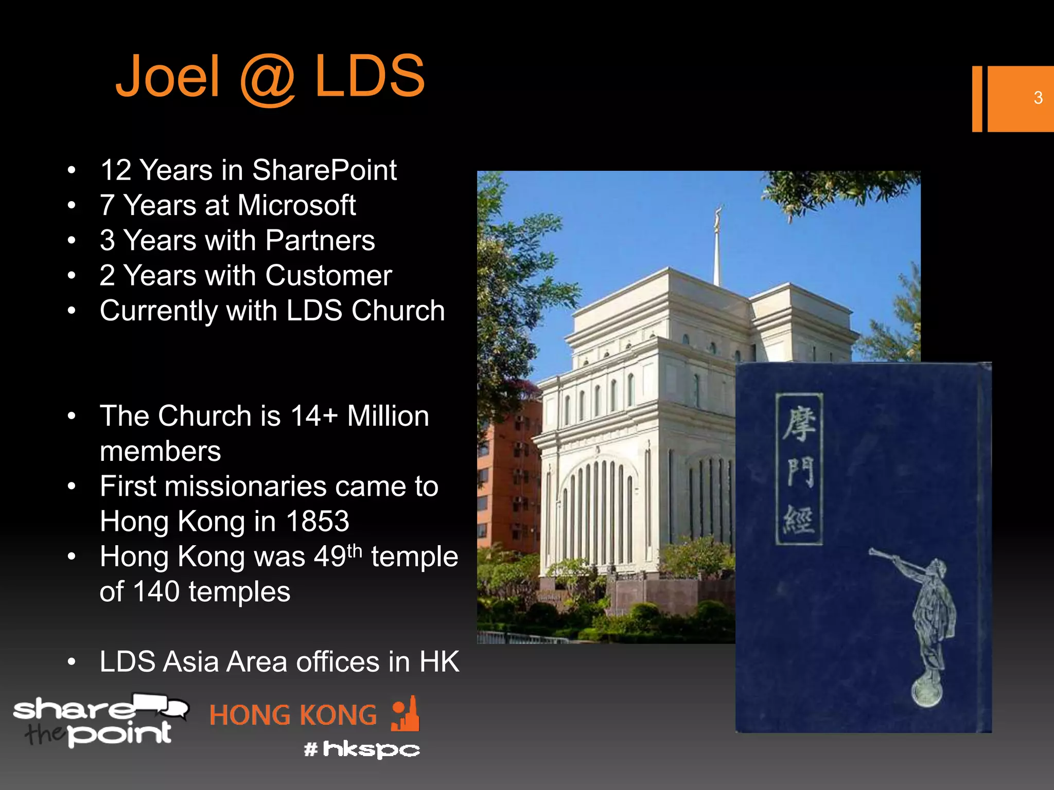 Joel @ LDS                 3



•   12 Years in SharePoint
•   7 Years at Microsoft
•   3 Years with Partners
•   2 Years with Customer
•   Currently with LDS Church


• The Church is 14+ Million
  members
• First missionaries came to
  Hong Kong in 1853
• Hong Kong was 49th temple
  of 140 temples

• LDS Asia Area offices in HK
 