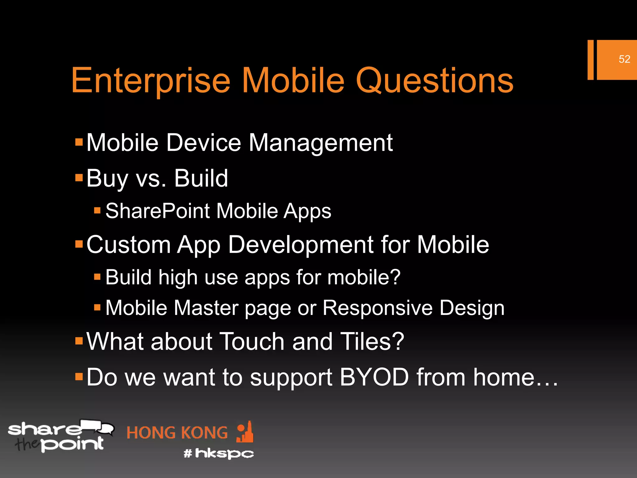 52

Enterprise Mobile Questions
Mobile Device Management
Buy vs. Build
  SharePoint Mobile Apps
Custom App Development for Mobile
  Build high use apps for mobile?
  Mobile Master page or Responsive Design
What about Touch and Tiles?
Do we want to support BYOD from home…
 