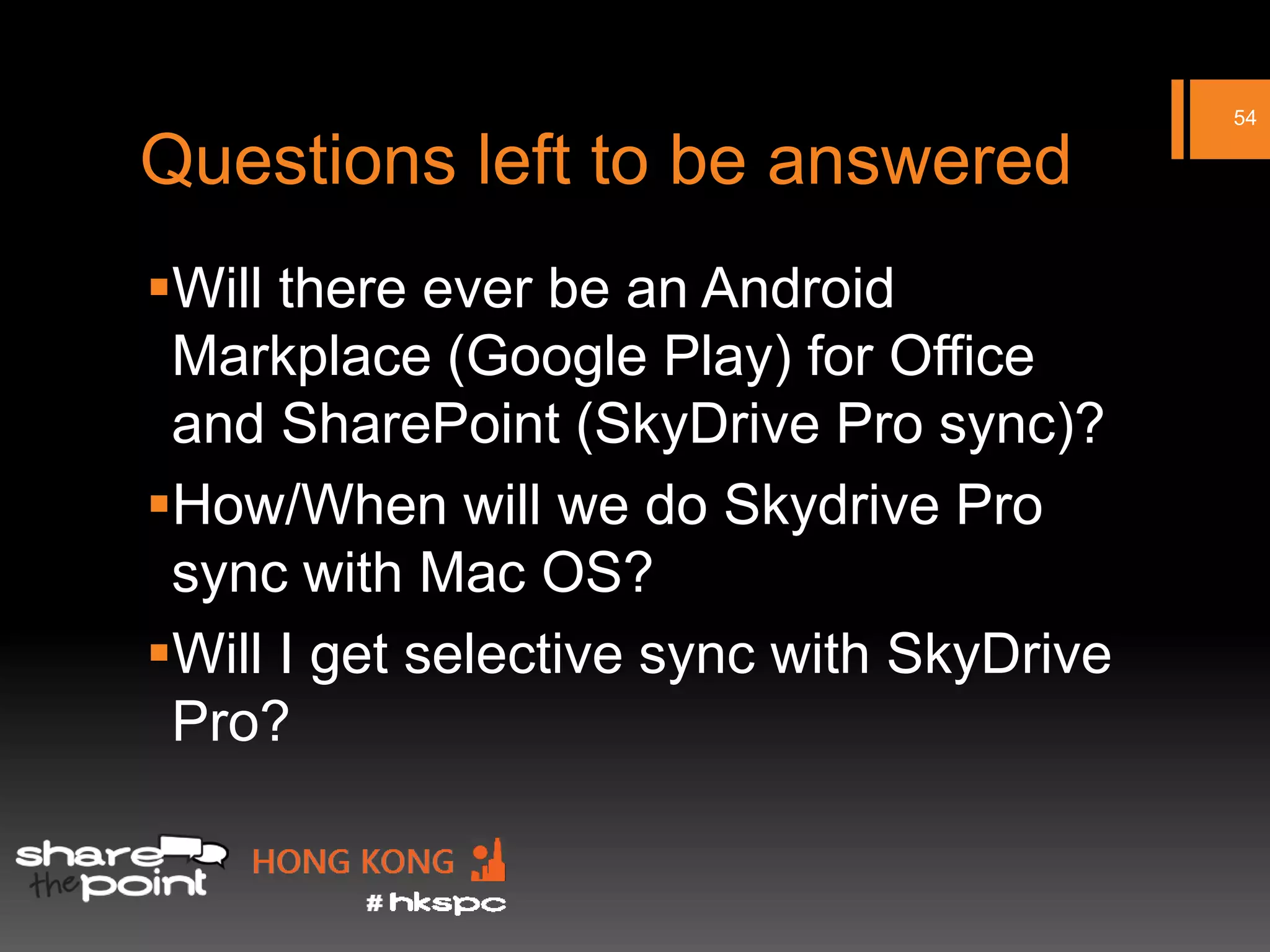 54

Questions left to be answered
Will there ever be an Android
 Markplace (Google Play) for Office
 and SharePoint (SkyDrive Pro sync)?
How/When will we do Skydrive Pro
 sync with Mac OS?
Will I get selective sync with SkyDrive
 Pro?
 