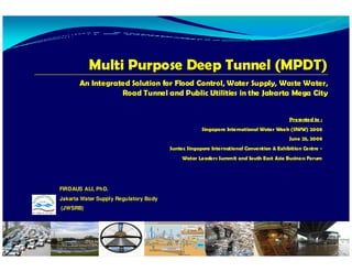 Multi Purpose Deep Tunnel (MPDT)
                                              An Integrated Solution for Flood Control, Water Supply, Waste Water,
                                                                                                            Water,
                                                         Road Tunnel and Public Utilities in the Jakarta Mega City


                                                                                                                               Presented to :
                                                                                           Singapore International Water Week (SIWW) 2008
                                                                                                                               June 25, 2008
                                                                              Suntec Singapore International Convention & Exhibition Centre -
                                                                                   Water Leaders Summit and South East Asia Business Forum




                                       FIRDAUS ALI, PhD.
                                       Jakarta Water Supply Regulatory Body
                AN AI
           AN           R
          Y                 MI
      A
  L                              N
E                                 U
P                                  M


                                       (JWSRB)




                                                                                                                                                1
 