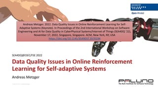© SSE, Prof. Dr. Andreas Metzger
Data Quality Issues in Online Reinforcement
Learning for Self-adaptive Systems
Andreas Metzger
SEA4DQ@ESEC/FSE 2022
Andreas Metzger. 2022. Data Quality Issues in Online Reinforcement Learning for Self-
Adaptive Systems (Keynote). In Proceedings of the 2nd International Workshop on Software
Engineering and AI for Data Quality in CyberPhysical Systems/Internet of Things (SEA4DQ ’22),
November 17, 2022, Singapore, Singapore. ACM, New York, NY, USA
https://doi.org/10.1145/3549037.3570194
 