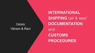 INTERNATIONAL
SHIPPING (air & sea)
DOCUMENTATION
and
CUSTOMS
PROCEDURES
Trainers:
Vikram & Ravi
 