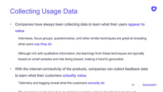 Collecting Usage Data
• Companies have always been collecting data to learn what their users appear to
value
Interviews, focus groups, questionnaires, and other similar techniques are great at revealing
what users say they do
Although rich with qualitative information, the learnings from these techniques are typically
based on small samples and risk being biased, making it hard to generalize
• With the internet connectivity of the products, companies can collect feedback data
to learn what their customers actually value
Telemetry and logging reveal what the customers actually do
10
 