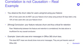 Correlation is not Causation – Real
Example
• You observe the churn rates for users using/not-using your feature:
25% of new users who do NOT use your feature churn (stop using product 30 days later); only
10% of new users who use your feature churn
• [Wrong] Conclusion: your feature reduces churn and thus critical for retention
Flaw: Relationship between the feature and retention is correlational, the data above is
insufficient for any causal conclusion
• Example: Users who see error messages in Office 365 churn less.
This does NOT mean we should show more error messages. They are just heavier users of
Office 365 12
 