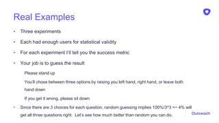 Real Examples
• Three experiments
• Each had enough users for statistical validity
• For each experiment I’ll tell you the success metric
• Your job is to guess the result
Please stand up
You’ll chose between three options by raising you left hand, right hand, or leave both
hand down
If you get it wrong, please sit down
• Since there are 3 choices for each question, random guessing implies 100%/3^3 =~ 4% will
get all three questions right. Let’s see how much better than random you can do.
 