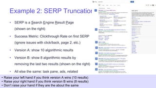 Example 2: SERP Truncation
• SERP is a Search Engine Result Page
(shown on the right)
• Success Metric: Clickthrough Rate on first SERP
(ignore issues with click/back, page 2, etc.)
• Version A: show 10 algorithmic results
• Version B: show 8 algorithmic results by
removing the last two results (shown on the right)
• All else the same: task pane, ads, related
searches
18
• Raise your left hand if you think version A wins (10 results)
• Raise your right hand if you think version B wins (8 results)
• Don’t raise your hand if they are the about the same
 