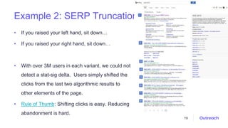 Example 2: SERP Truncation
• If you raised your left hand, sit down…
• If you raised your right hand, sit down…
• With over 3M users in each variant, we could not
detect a stat-sig delta. Users simply shifted the
clicks from the last two algorithmic results to
other elements of the page.
• Rule of Thumb: Shifting clicks is easy. Reducing
abandonment is hard.
19
 