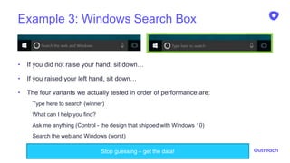 Example 3: Windows Search Box
21
• If you did not raise your hand, sit down…
• If you raised your left hand, sit down…
• The four variants we actually tested in order of performance are:
Type here to search (winner)
What can I help you find?
Ask me anything (Control - the design that shipped with Windows 10)
Search the web and Windows (worst)
Stop guessing – get the data!
 