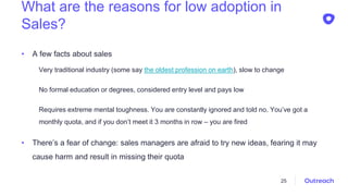 What are the reasons for low adoption in
Sales?
• A few facts about sales
Very traditional industry (some say the oldest profession on earth), slow to change
No formal education or degrees, considered entry level and pays low
Requires extreme mental toughness. You are constantly ignored and told no. You’ve got a
monthly quota, and if you don’t meet it 3 months in row – you are fired
• There’s a fear of change: sales managers are afraid to try new ideas, fearing it may
cause harm and result in missing their quota
25
 