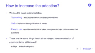 How to increase the adoption?
• We need to make experimentation
Trustworthy – results are correct and easily understood
Safe – impact of testing bad ideas is limited
Easy to use – enable non-technical sales managers and executives answer their
questions
• These are the same things I worked on trying to increase adoption of
experimentation at Microsoft!
Except… the bar is higher!!!
27
 