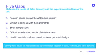 Five Gaps
1. No open source trustworthy A/B testing solution
2. Difficult to come up with the right metrics
3. Small sample sizes
4. Difficult to understand results of statistical tests
5. Hard to translate business questions into experiment designs
Between the needs of Sales Industry and the experimentation State of the
Art
28
Solving these issues will help accelerate experimentation adoption in Sales, Software, and other domains
 