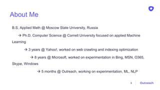 About Me
B.S. Applied Math @ Moscow State University, Russia
 Ph.D. Computer Science @ Cornell University focused on applied Machine
Learning
 3 years @ Yahoo!, worked on web crawling and indexing optimization
 8 years @ Microsoft, worked on experimentation in Bing, MSN, O365,
Skype, Windows
 5 months @ Outreach, working on experimentation, ML, NLP
3
 